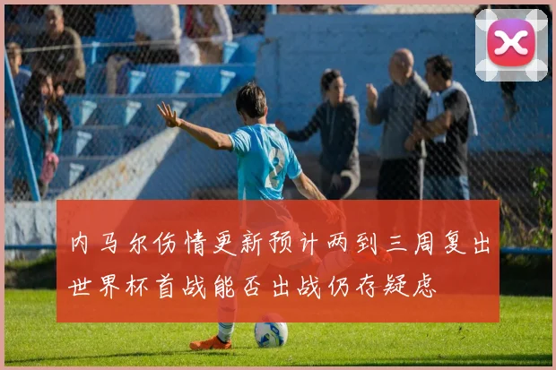 内马尔伤情更新预计两到三周复出世界杯首战能否出战仍存疑虑