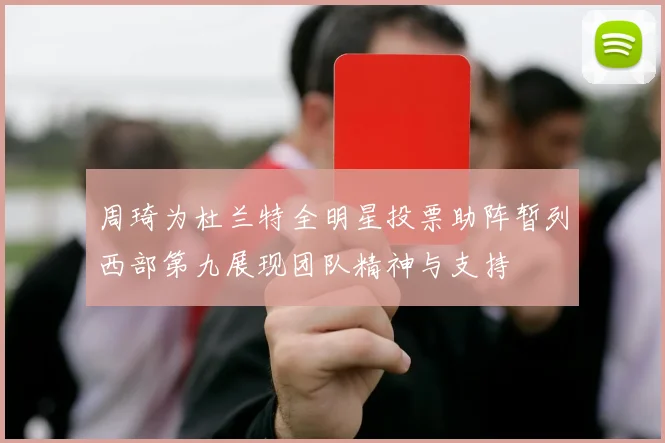 周琦为杜兰特全明星投票助阵暂列西部第九展现团队精神与支持