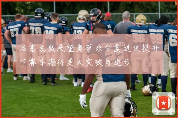 活塞总裁展望奥萨尔今夏进攻提升下赛季期待更大突破与进步