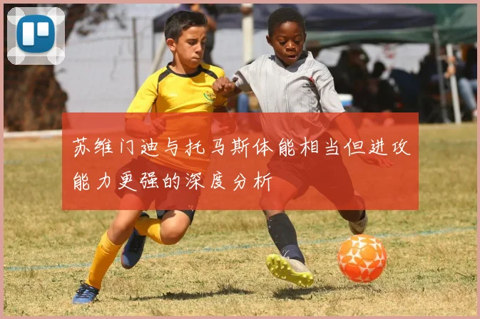 苏维门迪与托马斯体能相当但进攻能力更强的深度分析