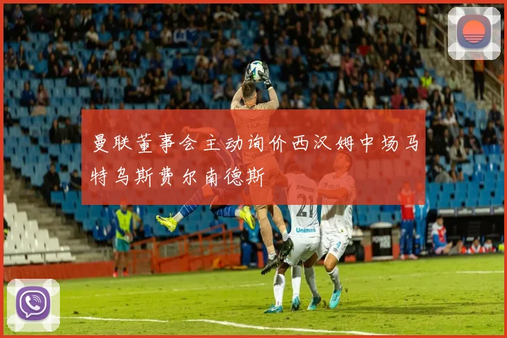 曼联董事会主动询价西汉姆中场马特乌斯费尔南德斯