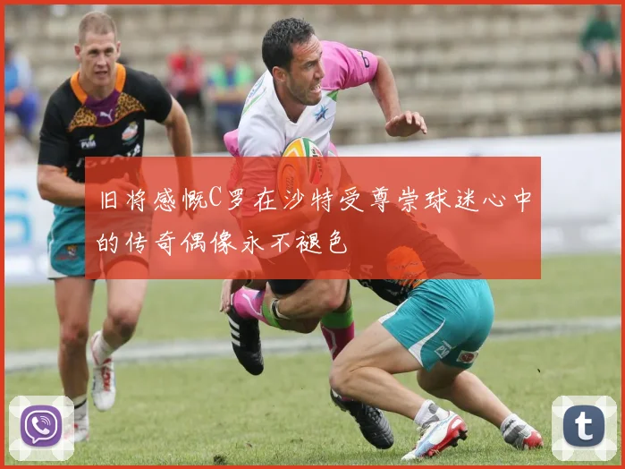 旧将感慨C罗在沙特受尊崇球迷心中的传奇偶像永不褪色