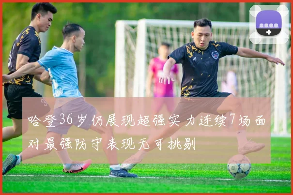 哈登36岁仍展现超强实力连续7场面对最强防守表现无可挑剔