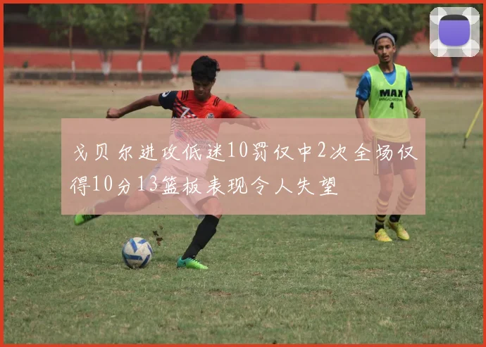 戈贝尔进攻低迷10罚仅中2次全场仅得10分13篮板表现令人失望