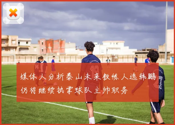 媒体人分析泰山未来教练人选韩鹏仍将继续执掌球队主帅职务