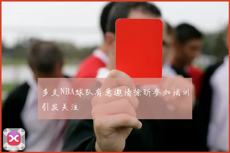 多支NBA球队有意邀请徐昕参加试训引发关注