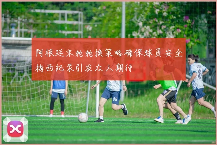 阿根廷末轮轮换策略确保球员安全梅西纪录引发众人期待