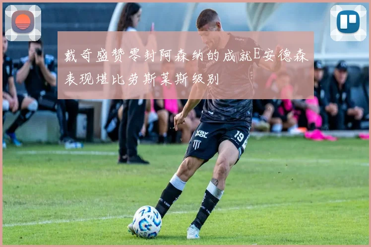 戴奇盛赞零封阿森纳的成就E安德森表现堪比劳斯莱斯级别