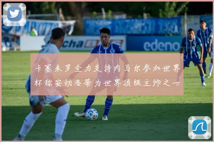 卡塞米罗全力支持内马尔参加世界杯称安切洛蒂为世界顶级主帅之一