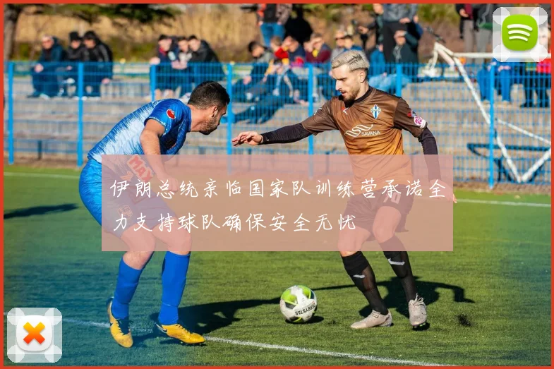 伊朗总统亲临国家队训练营承诺全力支持球队确保安全无忧